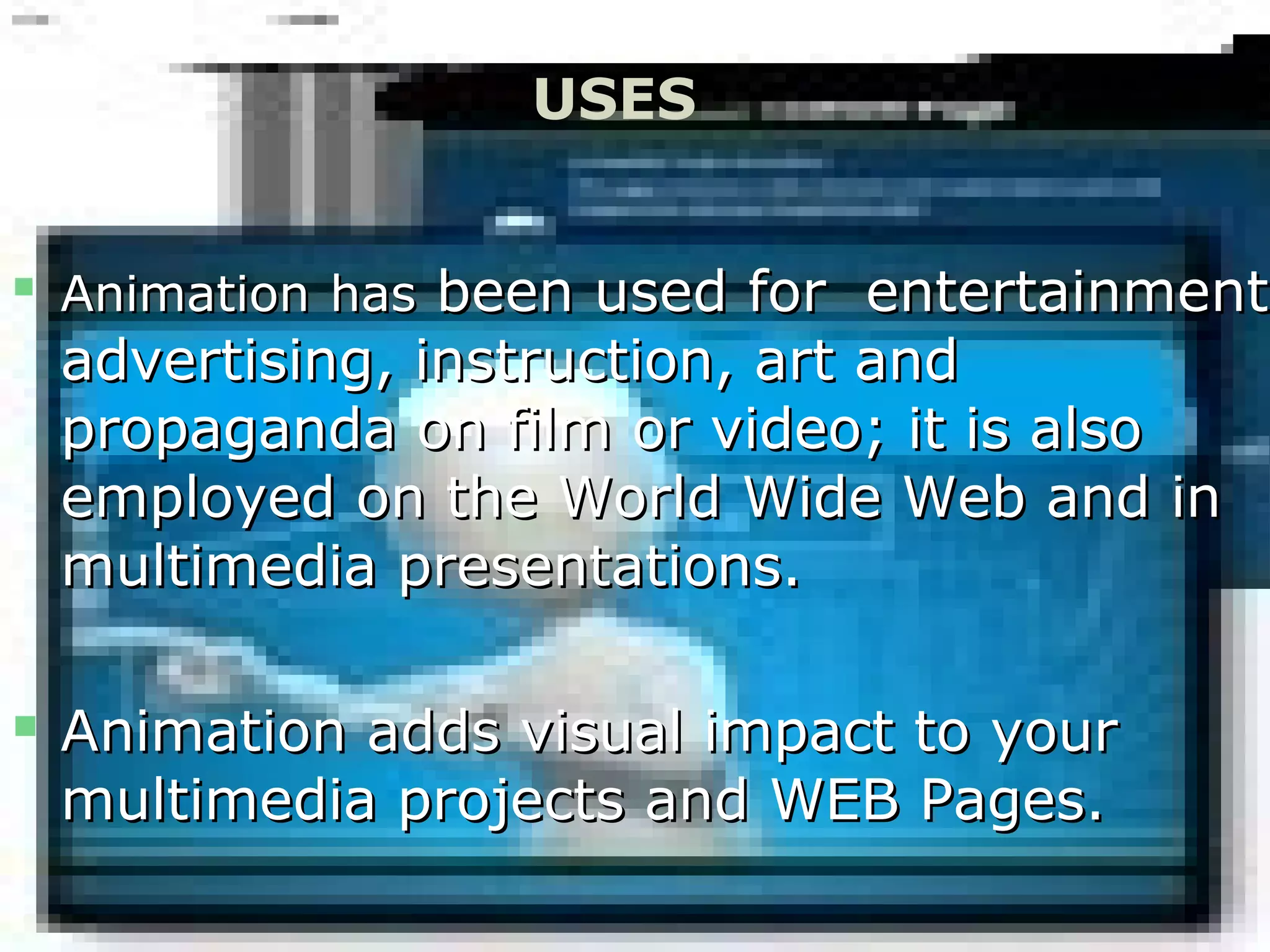 
AnimationAnimation hashas been used for entertainmentbeen used for entertainment,
advertising, instruction, art andadvertising, instruction, art and
propaganda on film or video; it is alsopropaganda on film or video; it is also
employed on the World Wide Web and inemployed on the World Wide Web and in
multimedia presentations.multimedia presentations.
 Animation adds visual impact to yourAnimation adds visual impact to your
multimedia projects and WEB Pages.multimedia projects and WEB Pages.
USES
 
