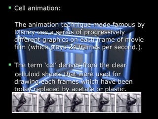  Cell animation:Cell animation:
The animation technique made famous byThe animation technique made famous by
Disney use a series of progressivelyDisney use a series of progressively
different graphics on each frame of moviedifferent graphics on each frame of movie
film (which plays 24 frames per second.).film (which plays 24 frames per second.).
 The term ‘cel’ derives from the clearThe term ‘cel’ derives from the clear
celluloid sheets that were used forcelluloid sheets that were used for
drawing each frames which have beendrawing each frames which have been
today replaced by acetate or plastic.today replaced by acetate or plastic.
 