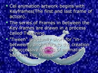  Cel animation artwork begins withCel animation artwork begins with
Keyframes(The first and last frame ofKeyframes(The first and last frame of
action).action).
 The series of Frames in between theThe series of Frames in between the
Key frames are drawn in a processKey frames are drawn in a process
called Tweening.called Tweening.
 "Tween" is actually short for "in-"Tween" is actually short for "in-
between", and refers to the creationbetween", and refers to the creation
of successive frames of animationof successive frames of animation
between key frames.between key frames.
 