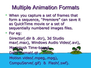 Multiple Animation FormatsMultiple Animation Formats
 When you capture a set of frames thatWhen you capture a set of frames that
form a sequence, “Premiere” can save itform a sequence, “Premiere” can save it
as QuickTime movie or a set ofas QuickTime movie or a set of
sequentially numbered images files.sequentially numbered images files.
 For eg:For eg:
Director(.dir & .dcr), 3d StudioDirector(.dir & .dcr), 3d Studio
max(.max), Windows Audio Video(.avi),max(.max), Windows Audio Video(.avi),
Macintosh Time-basedMacintosh Time-based
Data Format(.qt , .mov),Data Format(.qt , .mov),
Motion video(.mpeg,.mpg),Motion video(.mpeg,.mpg),
CompuServe(.gif) & Flash(.swf).CompuServe(.gif) & Flash(.swf).
 