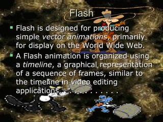 FlashFlash
 Flash is designed for producingFlash is designed for producing
simplesimple vector animationsvector animations, primarily, primarily
for display on the World Wide Web.for display on the World Wide Web.
 A Flash animation is organized usingA Flash animation is organized using
aa timelinetimeline, a graphical representation, a graphical representation
of a sequence of frames, similar toof a sequence of frames, similar to
the timeline in video editingthe timeline in video editing
applications. . . . . . . . . . . .applications. . . . . . . . . . . .
 