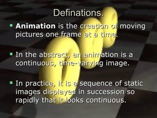 Definations.Definations.
 AnimationAnimation is the creation of movingis the creation of moving
pictures one frame at a time.pictures one frame at a time.
 In the abstract, an animation is aIn the abstract, an animation is a
continuous, time-varying image.continuous, time-varying image.
 In practice, it is a sequence of staticIn practice, it is a sequence of static
images displayed in succession soimages displayed in succession so
rapidly that it looks continuous.rapidly that it looks continuous.
 