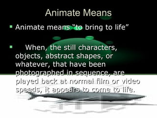 Animate MeansAnimate Means
 Animate means “to bring to life”Animate means “to bring to life”
 When, the still characters,When, the still characters,
objects, abstract shapes, orobjects, abstract shapes, or
whatever, that have beenwhatever, that have been
photographed in sequence, arephotographed in sequence, are
played back at normal film or videoplayed back at normal film or video
speeds, it appears to come to life.speeds, it appears to come to life.
 