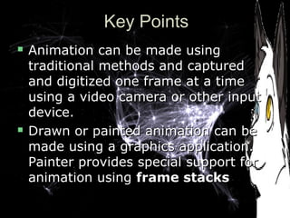 Key PointsKey Points
 Animation can be made usingAnimation can be made using
traditional methods and capturedtraditional methods and captured
and digitized one frame at a timeand digitized one frame at a time
using a video camera or other inputusing a video camera or other input
device.device.
 Drawn or painted animation can beDrawn or painted animation can be
made using a graphics application.made using a graphics application.
Painter provides special support forPainter provides special support for
animation usinganimation using frame stacksframe stacks
 