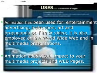 
AnimationAnimation hashas been used for entertainmentbeen used for entertainment,
advertising, instruction, art andadvertising, instruction, art and
propaganda on film or video; it is alsopropaganda on film or video; it is also
employed on the World Wide Web and inemployed on the World Wide Web and in
multimedia presentations.multimedia presentations.
 Animation adds visual impact to yourAnimation adds visual impact to your
multimedia projects and WEB Pages.multimedia projects and WEB Pages.
USES
 