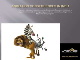 Character animators create then manipulate animated characters to interact in 
digital environments by using computer software such as Flash, Light wave, 
Maya and other programs. 
 