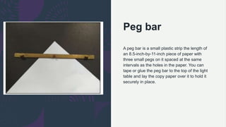Peg bar
A peg bar is a small plastic strip the length of
an 8.5-inch-by-11-inch piece of paper with
three small pegs on it spaced at the same
intervals as the holes in the paper. You can
tape or glue the peg bar to the top of the light
table and lay the copy paper over it to hold it
securely in place.
 