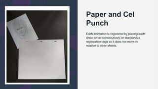 Paper and Cel
Punch
Each animation is registered by placing each
sheet or cel consecutively on standardize
registration pegs so it does not move in
relation to other sheets.
 