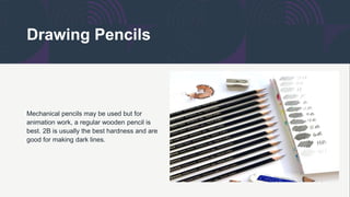 Drawing Pencils
Mechanical pencils may be used but for
animation work, a regular wooden pencil is
best. 2B is usually the best hardness and are
good for making dark lines.
 