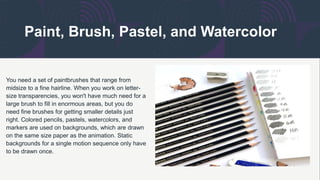 Paint, Brush, Pastel, and Watercolor
You need a set of paintbrushes that range from
midsize to a fine hairline. When you work on letter-
size transparencies, you won't have much need for a
large brush to fill in enormous areas, but you do
need fine brushes for getting smaller details just
right. Colored pencils, pastels, watercolors, and
markers are used on backgrounds, which are drawn
on the same size paper as the animation. Static
backgrounds for a single motion sequence only have
to be drawn once.
 