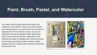 Paint, Brush, Pastel, and Watercolor
You need a set of paintbrushes that range from
midsize to a fine hairline. When you work on letter-
size transparencies, you won't have much need for a
large brush to fill in enormous areas, but you do
need fine brushes for getting smaller details just
right. Colored pencils, pastels, watercolors, and
markers are used on backgrounds, which are drawn
on the same size paper as the animation. Static
backgrounds for a single motion sequence only have
to be drawn once.
 