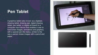 Pen Tablet
A graphics tablet (also known as a digitizer,
drawing tablet, drawing pad, digital drawing
tablet, pen tablet, or digital art board) is a
computer input device that enables a user to
hand-draw images, animations and graphics,
with a special pen-like stylus, similar to the
way a person draws images with a pencil and
paper.
 