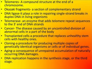 • Telomeres- A compound structure at the end of a
  chromosome.
• Okazaki fragments- a section of complementary strand
• DNA ligase-It plays a role in repairing single-strand breaks in
  duplex DNA in living organisms
• Telomerase- an enzyme that adds telomere repeat sequences
  to the 3' end of DNA strands
• Cancer- The disease caused by an uncontrolled division of
  abnormal cells in a part of the body
• Transplanted cells-a procedure that replaces unhealthy stem
  cells with healthy ones.
• Cloning-a procedure for producing multiple copies of
  genetically identical organisms or cells or of individual genes.
• Aging-a consequence of unrepaired accumulation of naturally
  occurring DNA damages.
• DNA replication happens in the synthesis stage, or the third
  stage.
 