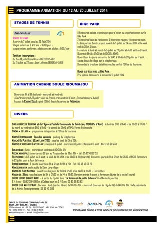 OFFICE DU TOURISME COMMUNAUTAIRE DE
SAINT LARY SOULAN - VIGNEC
37 Rue Vincent Mir - BP 29 / 651701SAINT LARY SOULAN CEDEX
Tél : 05 62 39 50 81 - Fax : 05 62 39 50 06
www.saintlary.com - e-mail : info@saintlary.com
PROGRAMME DONNÉ À TITRE INDICATIF SOUS RÉSERVE DE MODIFICATIONS
STAGES DE TENNIS
STAGES DE TENNIS
A partir du 7 juillet jusqu’au 22 Août 2014.
Stages enfants de 5 à 10 ans – 1h30/jour -
stages enfants confirmés, adolescents et adultes : 1h30/jour
Tarifs et inscriptions :
Du 7 au 18 juillet Lionel Peyro 06 73 99 54 62
Du 21 juillet au 22 août Jean Le Franc 06 68 54 45 88
SAINT-LARY VILLAGE 11 Itinéraires balisés et aménagés pour s’initier ou se perfectionner sur le
Bike Park.
2 itinéraires bleus de randonnée. 5 itinéraires rouges. 4 itinéraires noirs.
Le bike park de Saint-Lary est ouvert du 5 juillet au 24 aout 2014 et le week
end du 30 et 31 août.
Fermeture le lundi et mardi du 5 juillet au 27 juillet et du 18 août au 24 août.
Ouvert de 9h45 à 12h30 et de 13h30 à 16h45.
Ouvert tous les jours en continu de 9h45 à 16h45 du 28 juillet au 17 août.
Accès depuis le village par le téléphérique.
Demandez la brochure détaillée avec les tarifs à l’Office du Tourisme.
RONDE DES VÉLOS AVEC LE BIKE PARK :
Prix spécial découverte le dimanche 13 juillet 2014.
BIKE PARK
PROGRAMME ANIMATION DU 12 AU 20 JUILLET 2014
DIVERS
BUREAU OFFICE DE TOURISME et de l’Agence Postale Communale de Saint-Lary 1700 (Pla d’Adet) : le lundi de 9h15 à 11h45 et de 13h30 à 17h30 /
du mardi au vendredi de 9h15 à 11h45 – le samedi de 13h45 à 17h45. Fermé le dimanche
CINÉMA « LE LARY » - programme à disposition à l’Office de Tourisme
MARCHÉ HEBDOMADAIRE : Tous les samedis - parking du Téléphérique
MARCHÉ DU PLA D’ADET (SAINT LARY 1700) : tous les lundi de 15h à 20h.
MARCHÉ DE NUIT SAINT-LARY VILLAGE : mercredi 16 juillet - mercredi 30 juillet - Mercredi 13 août - Mercredi 20 août
BIBLIOTHÈQUE : lundi – mercredi et vendredi de 10h30 à 12h
PISCINE MUNICIPALE : ouverture du 28 juin au 7 septembre de 10h à 19h – tél : 05 62 40 02 53
TÉLÉPHÉRIQUE : du 5 juillet au 31 août : le lundi de 9h à 12h et de 13h30 à 19h (marché) les autres jours de 9h à 12h et de 13h30 à 18h30. Fermeture
le 23 juillet pour le Tour de France.
TENNIS MUNICIPAUX : 5 courts ouverts de 9h à 12h et de 15h à 20h - Tél : 06 43 46 63 20
MANÈGE ENFANTIN jardin public de Saint Lary village
MAISON DU PARC NATIONAL : ouvert tous les jours de 9h30 à 12h30 et de 14h30 à 18h30 – Entrée libre.
MAISON DE L’OURS : tous les jours de 9h à 12h30 et de 14h à 18h30, Dernière entrée 1h avant la fermeture (durée de la visite 1 heure)
CENTRE LOISIRS ENFANTS AIREL – à partir du 7 juillet dans "La Maison de la petite Enfance" Rue Mirabelle pour les
6 / 11 ans – 05 62 39 40 66 et à Cadéac pour les 2 / 6 ans 05 62 98 63 82.
BRIDGE CLUB VALLÉE D’AURE : Horaires : lundi (parties libres) de 14h30 à 19h - mercredi (tournois de régularité) de 14h30 à 19h. Salle polyvalente
de la Mairie. Renseignements : 05 62 40 01 13
ANIMATION CABANE SOULE RIOUMAJOU
Ouverte de 11h à 16h les lundi - mercredi et vendredi.
(Sauf le mercredi 23 juillet : Tour de France et le vendredi 8 août : Festival Nature à Aulon).
Accès à la CABANE SOULÉ à pied (100m) depuis le parking de FRÉDANCON.
 