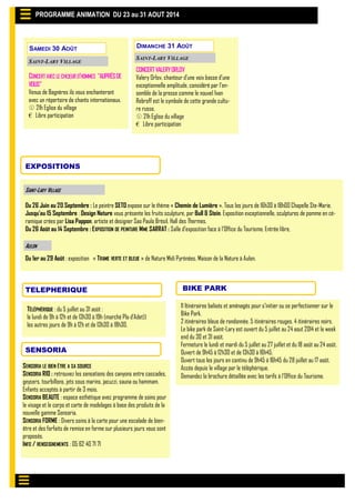 PROGRAMME ANIMATION DU 23 au 31 AOUT 2014
SAINT-LARY VILLAGE
EXPOSITIONS
Du 26 Juin au 20 Septembre : Le peintre SETO expose sur le thème « Chemin de Lumière ». Tous les jours de 16h30 à 18h00 Chapelle Ste-Marie.
Jusqu’au 15 Septembre : Design Nature vous présente les fruits sculpture, par Bull & Stein. Exposition exceptionnelle, sculptures de pomme en cé-
ramique crées par Lisa Pappon, artiste et designer Sao Paulo Brésil. Hall des Thermes.
Du 26 Août au 14 Septembre : EXPOSITION DE PEINTURE MME SARRAT : Salle d’exposition face à l’Office du Tourisme. Entrée libre,
Du 1er au 29 Août : exposition « TRAME VERTE ET BLEUE » de Nature Midi Pyrénées. Maison de la Nature à Aulon.
AULON
11 Itinéraires balisés et aménagés pour s’initier ou se perfectionner sur le
Bike Park.
2 itinéraires bleus de randonnée. 5 itinéraires rouges. 4 itinéraires noirs.
Le bike park de Saint-Lary est ouvert du 5 juillet au 24 aout 2014 et le week
end du 30 et 31 août.
Fermeture le lundi et mardi du 5 juillet au 27 juillet et du 18 août au 24 août.
Ouvert de 9h45 à 12h30 et de 13h30 à 16h45.
Ouvert tous les jours en continu de 9h45 à 16h45 du 28 juillet au 17 août.
Accès depuis le village par le téléphérique.
Demandez la brochure détaillée avec les tarifs à l’Office du Tourisme.
BIKE PARKTELEPHERIQUE
TÉLÉPHÉRIQUE : du 5 juillet au 31 août :
le lundi de 9h à 12h et de 13h30 à 19h (marché Pla d’Adet))
les autres jours de 9h à 12h et de 13h30 à 18h30.
SENSORIA
SENSORIA LE BIEN ÊTRE A SA SOURCE
SENSORIA RIO : retrouvez les sensations des canyons entre cascades,
geysers, tourbillons, jets sous marins, jacuzzi, sauna ou hammam.
Enfants acceptés à partir de 3 mois.
SENSORIA BEAUTE : espace esthétique avec programme de soins pour
le visage et le corps et carte de modelages à base des produits de la
nouvelle gamme Sensoria.
SENSORIA FORME : Divers soins à la carte pour une escalade de bien-
être et des forfaits de remise en forme sur plusieurs jours vous sont
proposés.
INFO / RENSEIGNEMENTS : 05 62 40 71 71
SAMEDI 30 AOÛT
SAINT-LARY VILLAGE
CONCERTAVEC LE CHŒUR D’HOMMES "AUPRÉSDE
VOUS"
Venus de Bagnères ils vous enchanteront
avec un répertoire de chants internationaux.
 21h Eglise du village
€ Libre participation
DIMANCHE 31 AOÛT
SAINT-LARY VILLAGE
CONCERTVALERYORLOV
Valery Orlov, chanteur d’une voix basse d’une
exceptionnelle amplitude, considéré par l’en-
semble de la presse comme le nouvel Ivan
Rebroff est le symbole de cette grande cultu-
re russe.
 21h Eglise du village
€ Libre participation
 