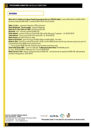 OFFICE DU TOURISME COMMUNAUTAIRE DE
SAINT LARY SOULAN - VIGNEC
37 Rue Vincent Mir - BP 29 / 651701SAINT LARY SOULAN CEDEX
Tél : 05 62 39 50 81 - Fax : 05 62 39 50 06
www.saintlary.com - e-mail : info@saintlary.com
PROGRAMME DONNÉ À TITRE INDICATIF SOUS RÉSERVE DE MODIFICATIONS
PROGRAMME ANIMATION DU 19 AU 27 JUILLET 2014PROGRAMME ANIMATION DU 23 au 31 AOUT 2014
DIVERS
BUREAU OFFICE DE TOURISME et de l’Agence Postale Communale de Saint-Lary 1700 (Pla d’Adet) : le lundi de 9h15 à 11h45 et de 13h30 à 17h30 /
du mardi au vendredi de 9h15 à 11h45 – le samedi de 13h45 à 17h45. Fermé le dimanche
CINÉMA « LE LARY » - programme à disposition à l’Office de Tourisme
MARCHÉ HEBDOMADAIRE : Tous les samedis - parking du Téléphérique
MARCHÉ DU PLA D’ADET (SAINT LARY 1700) : lundi 25 août de 15h à 19h.
BIBLIOTHÈQUE : lundi – mercredi et vendredi de 10h30 à 12h
PISCINE MUNICIPALE : ouverture du 28 juin au 31 août de 10h à 19h et de 12h à 18h jusqu’au 7 septembre – tél : 05 62 40 02 53
TENNIS MUNICIPAUX : 5 courts ouverts de 9h à 12h et de 15h à 20h - Tél : 06 43 46 63 20
MANÈGE ENFANTIN jardin public de Saint Lary village
MAISON DU PARC NATIONAL : ouvert tous les jours de 9h30 à 12h30 et de 14h30 à 18h30 – Entrée libre.
MAISON DE L’OURS : du lundi 25 au vendredi 29 août de 9h à 12h30 et de 14h à 18h30, Dernière entrée 1h avant la fermeture (durée de la visite 1 h),
le samedi 30 août de 14h à 18h30, fermé le dimanche 31 août.
Tous les jeudis de 16h30 à 18h atelier d’empreinte pour les enfants venant faire la visite.
CENTRE LOISIRS ENFANTS AIREL – à partir du 7 juillet dans "La Maison de la petite Enfance" Rue Mirabelle pour les
6 / 11 ans – 05 62 39 40 66 et à Cadéac pour les 2 / 6 ans 05 62 98 63 82.
BRIDGE CLUB VALLÉE D’AURE : Horaires : lundi (parties libres) de 14h30 à 19h - mercredi (tournois de régularité) de 14h30 à 19h. Salle polyvalente
de la Mairie. Renseignements : 05 62 40 01 13
 