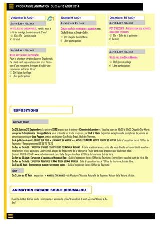 POT D’ACCUEIL : PRÉSENTATION DES ACTIVITÉS
ANIMATIONS ET LOISIRS.
 18h - Salle de la patinoire
€ Gratuit
VENDREDI 8 AOÛT
PROGRAMME ANIMATION DU 2 au 10 AOUT 2014
SAINT-LARY VILLAGE
EXPOSITIONS
Du 26 Juin au 20 Septembre : Le peintre SETO expose sur le thème « Chemin de Lumière ». Tous les jours de 16h30 à 18h00 Chapelle Ste-Marie.
Jusqu’au 15 Septembre : Design Nature vous présente les fruits sculpture, par Bull & Stein. Exposition exceptionnelle, sculptures de pomme en
céramique crées par Lisa Pappon, artiste et designer Sao Paulo Brésil. Hall des Thermes.
Du 4 juillet au 4 août : HUILES SUR TOILE « L’HUMANITÉ EN MARCHE » - MICHELLE SARRAT ARTISTE PEINTRE ET AUTEUR. Salle d’exposition face à l’Office de
Tourisme - Renseignements 06 85 70 73 20
Du 1er au 15 Août : EXPOSITION D'HUILES ET ACRYLIQUES DE NATHALIE ARMAND : Artiste académicienne, cotée, elle vous dévoile un travail dédié aux char-
mes féminin et aux paysages. L'après midi, stages de découverte de la peinture à l'huile sont aussi proposés aux adultes et ados.
Contact: 06 88 47 94 11 www.nathaliearmand.com. Salle d’exposition face à l’Office du Tourisme. Entrée libre.
Du 1er au 15 Août : EXPOSITION D’AQUARELLES MARCELLE RIBET : Salle d’exposition face à l’Office du Tourisme. Entrée libre, tous les jours de 14h à 18h.
Du 1er au 15 Août : EXPOSITION PEINTURES DE MME BOZON ET MME VIGREUX : Salle d’exposition face à l’Office du Tourisme. Entrée libre,
Du 5 au 15 Août : EXPOSITION DE BIJOUX PAR VIRGINIE SAMBA - Salle d’exposition face à l’Office de Tourisme
Du 5 Juin au 10 Août : exposition « MANGER, ÊTRE MANGÉ » du Muséum d’Histoire Naturelle de Bayonne. Maison de la Nature à Aulon.
AULON
ANIMATION CABANE SOULE RIOUMAJOU
Ouverte de 11h à 16h les lundis - mercredis et vendredis. (Sauf le vendredi 8 août : Festival Nature à Au-
lon).
VEILLÉE AVECLAURENT GRZYBOWSKI
Pour le chanteur chrétien Laurent Grzybowski,
"le chant n'est pas une fin en soi, c'est l'occa-
sion d'une rencontre, le moyen d'établir une
communion entre les êtres".
 21h Eglise du village
€ Libre participation
SAINT-LARY VILLAGE
PETITS JEUX AU JARDIN PUBLIC, rendez vous à
côté du manège. (enfants jusqu’à 12 ans)
 16h à 17h - Jardin public
€ Gratuit
SAINT-LARY VILLAGE
SAMEDI 9 AOÛT DIMANCHE 10 AOÛT
CONCERTDUOFLÛTE TRAVERSIÈREETACCORDÉONavec
CécileGrabiasetGregiryDaltin.
 21h Chapelle Sainte Marie
€ Libre participation
SAINT-LARY VILLAGE SAINT-LARY VILLAGE
VEILLÉE AVECJEANCLAUDEGIANADDA
 21h Eglise du village
€ Libre participation
SAINT-LARY VILLAGE
 
