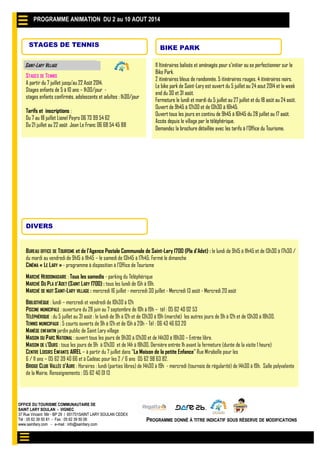OFFICE DU TOURISME COMMUNAUTAIRE DE
SAINT LARY SOULAN - VIGNEC
37 Rue Vincent Mir - BP 29 / 651701SAINT LARY SOULAN CEDEX
Tél : 05 62 39 50 81 - Fax : 05 62 39 50 06
www.saintlary.com - e-mail : info@saintlary.com
PROGRAMME DONNÉ À TITRE INDICATIF SOUS RÉSERVE DE MODIFICATIONS
STAGES DE TENNIS
STAGES DE TENNIS
A partir du 7 juillet jusqu’au 22 Août 2014.
Stages enfants de 5 à 10 ans – 1h30/jour -
stages enfants confirmés, adolescents et adultes : 1h30/jour
Tarifs et inscriptions :
Du 7 au 18 juillet Lionel Peyro 06 73 99 54 62
Du 21 juillet au 22 août Jean Le Franc 06 68 54 45 88
SAINT-LARY VILLAGE 11 Itinéraires balisés et aménagés pour s’initier ou se perfectionner sur le
Bike Park.
2 itinéraires bleus de randonnée. 5 itinéraires rouges. 4 itinéraires noirs.
Le bike park de Saint-Lary est ouvert du 5 juillet au 24 aout 2014 et le week
end du 30 et 31 août.
Fermeture le lundi et mardi du 5 juillet au 27 juillet et du 18 août au 24 août.
Ouvert de 9h45 à 12h30 et de 13h30 à 16h45.
Ouvert tous les jours en continu de 9h45 à 16h45 du 28 juillet au 17 août.
Accès depuis le village par le téléphérique.
Demandez la brochure détaillée avec les tarifs à l’Office du Tourisme.
BIKE PARK
PROGRAMME ANIMATION DU 19 AU 27 JUILLET 2014
OFFICE DU TOURISME COMMUNAUTAIRE DE
SAINT LARY SOULAN - VIGNEC
37 Rue Vincent Mir - BP 29 / 651701SAINT LARY SOULAN CEDEX
Tél : 05 62 39 50 81 - Fax : 05 62 39 50 06
www.saintlary.com - e-mail : info@saintlary.com
PROGRAMME DONNÉ À TITRE INDICATIF SOUS RÉSERVE DE MODIFICATIONS
STAGES DE TENNIS
STAGES DE TENNIS
A partir du 7 juillet jusqu’au 22 Août 2014.
Stages enfants de 5 à 10 ans – 1h30/jour -
stages enfants confirmés, adolescents et adultes : 1h30/jour
Tarifs et inscriptions :
Du 7 au 18 juillet Lionel Peyro 06 73 99 54 62
Du 21 juillet au 22 août Jean Le Franc 06 68 54 45 88
SAINT-LARY VILLAGE 11 Itinéraires balisés et aménagés pour s’initier ou se perfectionner sur le
Bike Park.
2 itinéraires bleus de randonnée. 5 itinéraires rouges. 4 itinéraires noirs.
Le bike park de Saint-Lary est ouvert du 5 juillet au 24 aout 2014 et le week
end du 30 et 31 août.
Fermeture le lundi et mardi du 5 juillet au 27 juillet et du 18 août au 24 août.
Ouvert de 9h45 à 12h30 et de 13h30 à 16h45.
Ouvert tous les jours en continu de 9h45 à 16h45 du 28 juillet au 17 août.
Accès depuis le village par le téléphérique.
Demandez la brochure détaillée avec les tarifs à l’Office du Tourisme.
BIKE PARK
PROGRAMME ANIMATION DU 2 au 10 AOUT 2014
DIVERS
BUREAU OFFICE DE TOURISME et de l’Agence Postale Communale de Saint-Lary 1700 (Pla d’Adet) : le lundi de 9h15 à 11h45 et de 13h30 à 17h30 /
du mardi au vendredi de 9h15 à 11h45 – le samedi de 13h45 à 17h45. Fermé le dimanche
CINÉMA « LE LARY » - programme à disposition à l’Office de Tourisme
MARCHÉ HEBDOMADAIRE : Tous les samedis - parking du Téléphérique
MARCHÉ DU PLA D’ADET (SAINT LARY 1700) : tous les lundi de 15h à 19h.
MARCHÉ DE NUIT SAINT-LARY VILLAGE : mercredi 16 juillet - mercredi 30 juillet - Mercredi 13 août - Mercredi 20 août
BIBLIOTHÈQUE : lundi – mercredi et vendredi de 10h30 à 12h
PISCINE MUNICIPALE : ouverture du 28 juin au 7 septembre de 10h à 19h – tél : 05 62 40 02 53
TÉLÉPHÉRIQUE : du 5 juillet au 31 août : le lundi de 9h à 12h et de 13h30 à 19h (marché) les autres jours de 9h à 12h et de 13h30 à 18h30.
TENNIS MUNICIPAUX : 5 courts ouverts de 9h à 12h et de 15h à 20h - Tél : 06 43 46 63 20
MANÈGE ENFANTIN jardin public de Saint Lary village
MAISON DU PARC NATIONAL : ouvert tous les jours de 9h30 à 12h30 et de 14h30 à 18h30 – Entrée libre.
MAISON DE L’OURS : tous les jours de 9h à 12h30 et de 14h à 18h30, Dernière entrée 1h avant la fermeture (durée de la visite 1 heure)
CENTRE LOISIRS ENFANTS AIREL – à partir du 7 juillet dans "La Maison de la petite Enfance" Rue Mirabelle pour les
6 / 11 ans – 05 62 39 40 66 et à Cadéac pour les 2 / 6 ans 05 62 98 63 82.
BRIDGE CLUB VALLÉE D’AURE : Horaires : lundi (parties libres) de 14h30 à 19h - mercredi (tournois de régularité) de 14h30 à 19h. Salle polyvalente
de la Mairie. Renseignements : 05 62 40 01 13
 