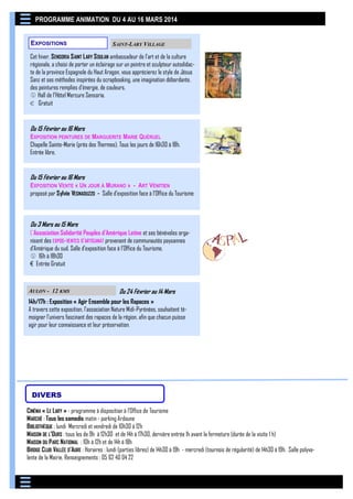PROGRAMME ANIMATION DU 4 AU 16 MARS 2014
EXPOSITIONS

SAINT-LARY VILLAGE

Cet hiver, SENSORIA S AINT LARY S OULAN ambassadeur de l'art et de la culture
régionale, a choisi de porter un éclairage sur un peintre et sculpteur autodidacte de la province Espagnole du Haut Aragon, vous apprécierez le style de Jésus
Sanz et ses méthodes inspirées du scrapbooking, une imagination débordante,
des peintures remplies d'énergie, de couleurs.
 Hall de l’Hôtel Mercure Sensoria.
€ Gratuit

Du 15 Février au 16 Mars
EXPOSITION PEINTURES DE MARGUERITE MARIE QUÉRUEL
Chapelle Sainte-Marie (près des Thermes). Tous les jours de 16h30 à 18h.
Entrée libre.

Du 15 Février au 16 Mars
EXPOSITION VENTE « UN JOUR À MURANO » - ART VÉNITIEN
proposé par Sylvie VEGNADUZZO - Salle d’exposition face à l’Office du Tourisme

Du 3 Mars au 15 Mars
L'Association Solidarité Peuples d'Amérique Latine et ses bénévoles organisent des EXPOS-VENTES D'ARTISANAT provenant de communautés paysannes
d’Amérique du sud. Salle d’exposition face à l’Office du Tourisme.
 16h à 18h30
€ Entrée Gratuit

AULON - 12 KMS

Du 24 Février au 14 Mars

14h/17h : Exposition « Agir Ensemble pour les Rapaces »
A travers cette exposition, l’association Nature Midi-Pyrénées, souhaitent témoigner l’univers fascinant des rapaces de la région, afin que chacun puisse
agir pour leur connaissance et leur préservation.

DIVERS
CINÉMA « LE LARY » - programme à disposition à l’Office de Tourisme
MARCHÉ : Tous les samedis matin - parking Ardoune
BIBLIOTHÈQUE : lundi Mercredi et vendredi de 10h30 à 12h
MAISON DE L’OURS : tous les de 9h à 12h30 et de 14h à 17h30, dernière entrée 1h avant la fermeture (durée de la visite 1 h)
MAISON DU P ARC NATIONAL : 10h à 12h et de 14h à 18h
BRIDGE CLUB VALLÉE D’AURE : Horaires : lundi (parties libres) de 14h30 à 19h - mercredi (tournois de régularité) de 14h30 à 19h. Salle polyvalente de la Mairie. Renseignements : 05 62 40 04 22

 
