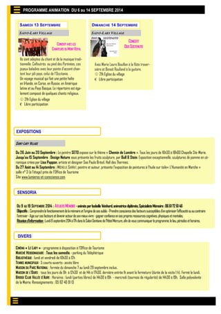 SAMEDI 13 SEPTEMBRE 
PROGRAMME ANIMATION DU 6 au 14 SEPTEMBRE 2014 
SAINT-LARY VILLAGE 
SAINT-LARY VILLAGE 
EXPOSITIONS 
Du 26 Juin au 20 Septembre : Le peintre SETO expose sur le thème « Chemin de Lumière ». Tous les jours de 16h30 à 18h00 Chapelle Ste-Marie. 
Jusqu’au 15 Septembre : Design Nature vous présente les fruits sculpture, par Bull & Stein. Exposition exceptionnelle, sculptures de pomme en cé- ramique crées par Lisa Pappon, artiste et designer Sao Paulo Brésil. Hall des Thermes. 
Du 27 Août au 14 Septembre : MICHELLE SARRAT, peintre et auteur, présente l’exposition de peintures à l’huile sur toile« L’Humanité en Marche » salle n° 3 (à l’étage) près de l’Office de Tourisme 
Site www.lumieres-et-conscience.com 
SENSORIA 
DU 9 AU 19 SEPTEMBRE 2014 : ATELIERS MÉMOIRE - animés par Isabelle Veinhard, animatrice diplômée, Spécialiste Mémoire : 06 61 72 61 46 
Objectifs : Comprendre le fonctionnement de la mémoire et l’origine de ses oublis - Prendre conscience des facteurs susceptibles d’en optimiser l’efficacité ou au contraire l’entraver - Agie sur ces facteurs et devenir acteur de son mieux vivre - gagner confiance en ses propres ressources cognitives, physiques et mentales. 
Réunion d’information : Lundi 8 septembre 2014 à 17h dans le Salon Gentiane de l’Hôtel Mercure, afin de vous communiquer le programme, le lieu, périodes et horaires. 
DIVERS 
CINÉMA « LE LARY » - programme à disposition à l’Office de Tourisme 
MARCHÉ HEBDOMADAIRE : Tous les samedis - parking du Téléphérique 
BIBLIOTHÈQUE : lundi et vendredi de 10h30 à 12h 
TENNIS MUNICIPAUX : 5 courts ouverts- accès libre 
MAISON DU PARC NATIONAL : fermée du dimanche 7 au lundi 29 septembre inclus. 
MAISON DE L’OURS : tous les jours de 9h à 12h30 et de 14h à 17h30, dernière entrée 1h avant la fermeture (durée de la visite 1 h). Fermé le lundi. BRIDGE CLUB VALLÉE D’AURE : Horaires : lundi (parties libres) de 14h30 à 19h - mercredi (tournois de régularité) de 14h30 à 19h. Salle polyvalente de la Mairie. Renseignements : 05 62 40 01 13 
Ils sont adeptes du chant et de la musique tradi- tionnelle. Calfeutrés au pied des Pyrénées, ces joyeux baladins avec leur pointe d'accent chan- tent leur joli pays, celui de l'Occitanie. . Un voyage musical qui fait une petite halte en Irlande, en Corse, en Russie, en Amérique latine et au Pays Basque. Le répertoire est éga- lement composé de quelques chants religieux. 
 21h Eglise du village € Libre participation 
DIMANCHE 14 SEPTEMBRE 
SAINT-LARY VILLAGE 
CONCERT 
DUO SOSTENUTO 
Avec Marie Laure Bouillon à la flûte traver- sière et Benoit Roulland à la guitare.  21h Eglise du village € Libre participation 
CONCERT AVEC LES CHANTEURS DU MONT ROYAL 