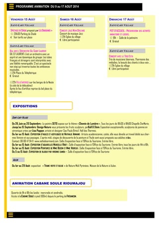 POT D’ACCUEIL : PRÉSENTATION DES ACTIVITÉS
ANIMATIONS ET LOISIRS.
 18h - Salle de la patinoire
€ Gratuit
VENDREDI 15 AOÛT
PROGRAMME ANIMATION DU 9 au 17 AOUT 2014
SAINT-LARY VILLAGE
EXPOSITIONS
Du 26 Juin au 20 Septembre : Le peintre SETO expose sur le thème «Chemin de Lumière». Tous les jours de 16h30 à 18h00 Chapelle Ste-Marie.
Jusqu’au 15 Septembre: Design Nature vous présente les fruits sculpture, parBull & Stein. Exposition exceptionnelle, sculptures de pomme en
céramique crées parLisa Pappon, artiste et designer Sao Paulo Brésil. Hall des Thermes.
Du 1er au 15 Août :EXPOSITION D'HUILES ET ACRYLIQUES DE NATHALIE ARMAND : Artiste académicienne, cotée, elle vous dévoile un travail dédié aux char-
mes féminin et aux paysages. L'après midi, stages de découverte de la peinture à l'huile sont aussi proposés aux adultes et ados.
Contact: 06 88 47 94 11 www.nathaliearmand.com. Salle d’exposition face à l’Office du Tourisme. Entrée libre.
Du 1er au 15 Août :EXPOSITION D’AQUARELLES MARCELLE RIBET : Salle d’exposition face à l’Office du Tourisme. Entrée libre, tous les jours de 14h à 18h.
Du 1er au 15 Août :EXPOSITION PEINTURES DE MME BOZON ET MME VIGREUX : Salle d’exposition face à l’Office du Tourisme. Entrée libre,
Du 5 au 15 Août :EXPOSITION DE BIJOUX PAR VIRGINIE SAMBA - Salle d’exposition face à l’Office de Tourisme
Du 1er au 29 Août: exposition « TRAME VERTE ET BLEUE » de Nature Midi Pyrénées. Maison de la Nature à Aulon.
AULON
ANIMATION CABANE SOULE RIOUMAJOU
Ouverte de 11h à 16h les lundis- mercredis et vendredis.
Accès à laCABANE SOULÉ à pied (100m) depuis le parking deFRÉDANCON.
SAINT-LARY VILLAGESAINT-LARY VILLAGE
BAL AVEC L’ORCHESTRE GIL SAINT LAURENT
GIL ST LAURENT c'est un orchestre avec un
esprit et une dynamique de groupe. Les tubes
français et étrangers sont interprétés avec
une fidélité remarquable. C'est un spectacle
non stop qui traverse toutes les ambiances
musicales.
21h Place du Téléphérique
€ Gratuit
22h FEU D’ARTIFICE sur les berges de la Neste
(à côté de la télécabine)
Après le feu d’artifice reprise du bal place du
téléphérique.
SAMEDI 16 AOÛT DIMANCHE 17 AOÛT
SAINT-LARY VILLAGE
CONCERT JAZZ NEW ORLEANS
Concert de musique Jazz
21h Eglise du village
€ Libre participation
SAINT-LARY VILLAGE
CONCERT AVEC LE TRIO ESTA
Trio de musiciens béarnais, l'harmonie des
mélodies, la beauté des chants à deux voix …
21h Eglise du village
€ Libre participation
SPECTACLE DECIRQUE proposé par«LESDIABOLINOS»
 20h30 Parking du Stade
€ Voir tarifs sur place
SAINT-LARY VILLAGE
 