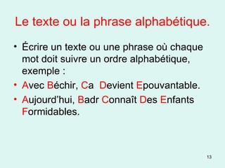Le texte ou la phrase alphabétique. Écrire un texte ou une phrase où chaque mot doit suivre un ordre alphabétique, exemple : A vec  B échir,  C a  D evient  E pouvantable. A ujourd’hui,  B adr  C onnaît  D es  E nfants  F ormidables. 