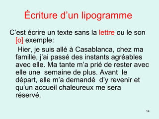 Écriture d’un lipogramme  C’est écrire un texte sans la  lettre  ou le son  [o]  exemple: Hier, je suis allé à Casablanca, chez ma famille, j’ai passé des instants agréables avec elle. Ma tante m’a prié de rester avec elle une  semaine de plus. Avant  le départ, elle m’a demandé  d’y revenir et qu’un accueil chaleureux me sera  réservé. 