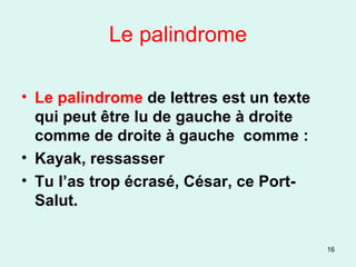 Le palindrome Le palindrome  de lettres est un texte qui peut être lu de gauche à droite comme de droite à gauche  comme : Kayak, ressasser Tu l’as trop écrasé, César, ce Port-Salut. 