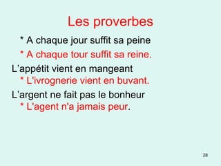 Les proverbes * A chaque jour suffit sa peine * A chaque tour suffit sa reine. L’appétit vient en mangeant * L'ivrognerie vient en buvant. L’argent ne fait pas le bonheur * L'agent n'a jamais peur .  