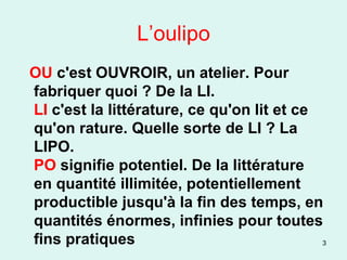 L’oulipo OU  c'est OUVROIR, un atelier. Pour fabriquer quoi ? De la LI. LI  c'est la littérature, ce qu'on lit et ce qu'on rature. Quelle sorte de LI ? La LIPO. PO  signifie potentiel. De la littérature en quantité illimitée, potentiellement productible jusqu'à la fin des temps, en quantités énormes, infinies pour toutes fins pratiques 
