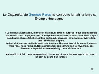 La Disparition  de  Georges Perec  ne comporte jamais la lettre  e . Exemple des pages  « Là où nous vivions jadis, il n’y avait ni autos, ni taxis, ni autobus : nous allions parfois, mon cousin m’accompagnait, voir Linda qui habitait dans un canton voisin. Mais, n’ayant pas d’autos, il nous fallait courir tout au long du parcours ; sinon nous arrivions trop tard : Linda avait disparu. Un jour vint pourtant où Linda partit pour toujours. Nous aurions dû la bannir à jamais ; mais voilà, nous l’aimions. Nous aimions tant son parfum, son air rayonnant, son blouson, son pantalon brun trop long ; nous aimions tout. Mais voilà tout finit : trois ans plus tard, Linda mourut; nous l’avions appris par hasard, un soir, au cours d’un lunch. » 