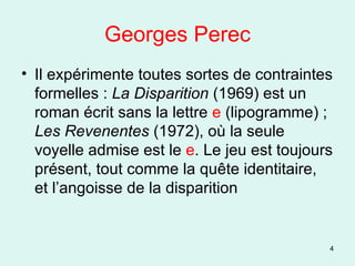 Georges Perec Il expérimente toutes sortes de contraintes formelles :  La Disparition  (1969) est un roman écrit sans la lettre  e  (lipogramme) ;  Les Revenentes  (1972), où la seule voyelle admise est le  e . Le jeu est toujours présent, tout comme la quête identitaire, et l’angoisse de la disparition 