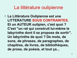 La littérature oulipienne La Littérature Oulipienne est une LITTERATURE  SOUS CONTRAINTES . Et un AUTEUR oulipien, c'est quoi ? C'est "un rat qui construit lui-même le labyrinthe dont il se propose de sortir". Un labyrinthe de quoi ? De mots, de sons, de phrases, de paragraphes, de chapitres, de livres, de bibliothèques, de prose, de poésie, et tout ça... 