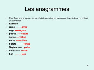 Les anagrammes Pour faire une anagramme, on choisit un mot et en mélangeant ses lettres, on obtient un autre mot.  Exemple: rame  ------- arme  rage  =------gare  pouce  ----- coupe  salive  ----valise  niche  ------chien  Forets  ------  fortes Sapins ------  pains chien------  niche lion   -------- loin 