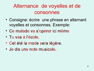 Alternance  de voyelles et de consonnes Consigne: écrire  une phrase en alternant  voyelles et consonnes. Exemple: C e  m a l a d e  v a  s’ o p é r e r  i c i  m ê m e T u  v a s  à  l’ é c o l e . C e t  é t é  l a  m o d e  s e r a  l é g è r e.  J e  d i s  u n e  n o t e  m u s i c a l e . 