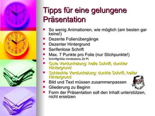 Tipps für eine gelungene Präsentation So wenig Animationen, wie möglich (am besten gar keine!) Dezente Folienübergänge Dezenter Hintergrund Serifenlose Schrift Max. 7 Punkte pro Folie (nur Stichpunkte!) Schriftgröße mindestens 24 Pt Gute Verdunkelung: helle Schrift, dunkler Hintergrund Schlechte Verdunkelung: dunkle Schrift, heller Hintergrund Bild und Text müssen zusammenpassen Gliederung zu Beginn Form der Präsentation soll den Inhalt unterstützen, nicht ersetzen