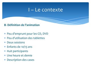 I – Le contexte
B- Définition de l’animation
Peu d’emprunt pour les CD, DVD
Peu d’utilisation des tablettes
Deux sessions
Enfants de 10/13 ans
Huit participants
Une heure et demie
Description des cases

 