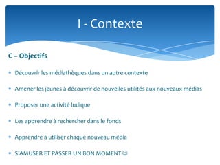 I - Contexte
C – Objectifs
Découvrir les médiathèques dans un autre contexte
Amener les jeunes à découvrir de nouvelles utilités aux nouveaux médias
Proposer une activité ludique

Les apprendre à rechercher dans le fonds
Apprendre à utiliser chaque nouveau média
S’AMUSER ET PASSER UN BON MOMENT 

 