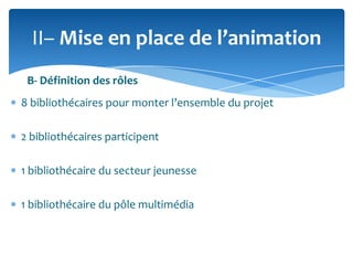 II– Mise en place de l’animation
B- Définition des rôles
8 bibliothécaires pour monter l’ensemble du projet
2 bibliothécaires participent
1 bibliothécaire du secteur jeunesse
1 bibliothécaire du pôle multimédia

 