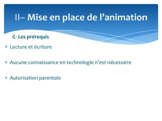 II– Mise en place de l’animation
C- Les prérequis
Lecture et écriture
Aucune connaissance en technologie n’est nécessaire
Autorisation parentale

 