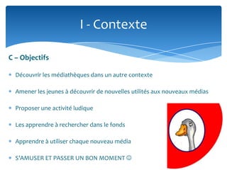 I - Contexte
C – Objectifs
Découvrir les médiathèques dans un autre contexte
Amener les jeunes à découvrir de nouvelles utilités aux nouveaux médias
Proposer une activité ludique

Les apprendre à rechercher dans le fonds
Apprendre à utiliser chaque nouveau média
S’AMUSER ET PASSER UN BON MOMENT 

 