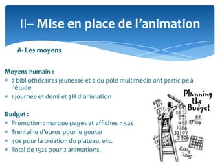 II– Mise en place de l’animation
A- Les moyens
Moyens humain :
7 bibliothécaires jeunesse et 2 du pôle multimédia ont participé à
l’étude
1 journée et demi et 3H d’animation
Budget :
Promotion : marque-pages et affiches = 52€
Trentaine d’euros pour le gouter
40€ pour la création du plateau, etc.
Total de 152€ pour 2 animations.

 