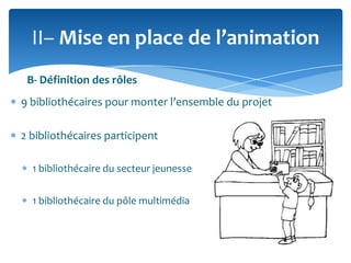 II– Mise en place de l’animation
B- Définition des rôles
9 bibliothécaires pour monter l’ensemble du projet
2 bibliothécaires participent
1 bibliothécaire du secteur jeunesse
1 bibliothécaire du pôle multimédia

 