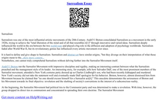 Surrealism Essay
Surrealism
Surrealism was one of the most influential artistic movements of the 20th Century. AndrГ© Breton consolidated Surrealism as a movement in the early
1920s, trying to achieve the "total liberation of the mind and of all that resembles it[1]" through innovative and varied ideas. Surrealism deeply
influenced the world in the era between the two world wars and played a big role in the diffusion and adoption of psychology worldwide. Surrealism
faded after World War II, but its revolutionary genius has influenced every artistic movement ever since.
It is hard to define and give shape to Surrealism. Surrealism and abstract art have similar origins, "but they diverge on their interpretation of what those
origins mean to the...show more content...
Nonetheless, one cannot truly comprehend Surrealism without delving further into the Surrealist Movement itself.
AndrГ© Breton ran the Surrealist Movement with impressive discipline and rigidity, making an interesting contrast between what the Surrealists
preached and the management style of its leader. An interesting story, for example, tells how Salvador DalГ, one of the most prominent members of the
Surrealist movement, attended a New York costume party dressed up as Charles Lindbergh's son, who had been recently kidnapped and murdered.
New York's society did not take the statement well and eventually made DalГapologize for his behavior. Breton, however, almost dismissed him from
Movement because he claimed that "no one should excuse himself for a Surrealist act[6]." This anecdote demonstrates the seriousness of Breton and
his Movement towards its final objective: revolution and the slashing of society's conventions in the interest of a subconscious reality.
At the beginning, the Surrealist Movement had political ties to the Communist party and was determined to make a revolution. With time, however, the
group dropped its direct ties to communism and concentrated in spreading their own doctrine. The Surrealist Movement
Get more content on HelpWriting.net
 