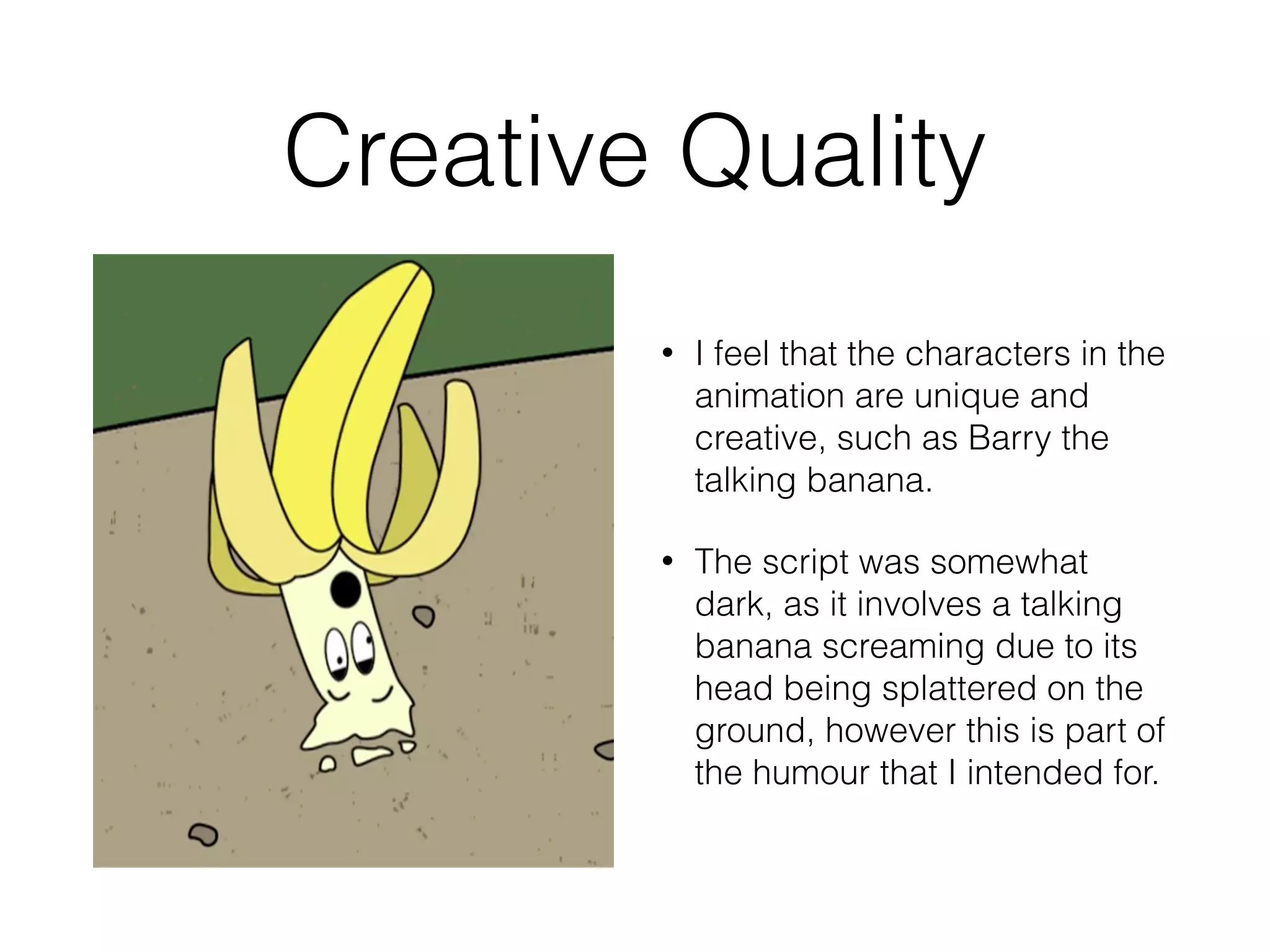 Creative Quality
• I feel that the characters in the
animation are unique and
creative, such as Barry the
talking banana.
• The script was somewhat
dark, as it involves a talking
banana screaming due to its
head being splattered on the
ground, however this is part of
the humour that I intended for.
 