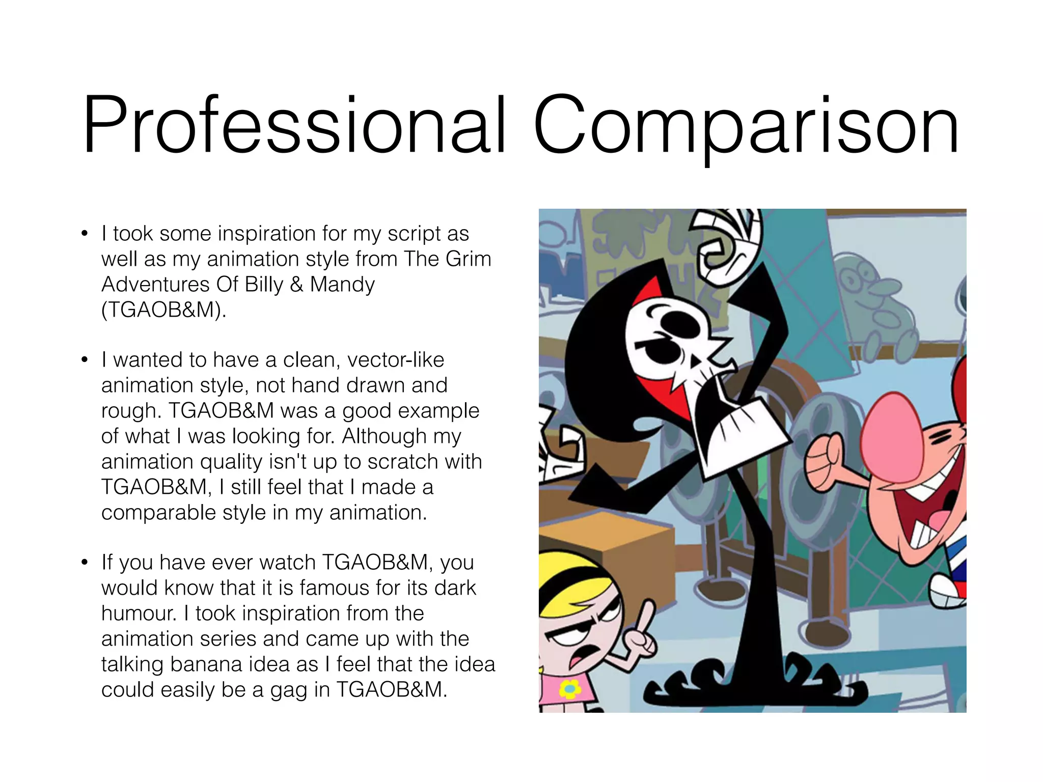 Professional Comparison
• I took some inspiration for my script as
well as my animation style from The Grim
Adventures Of Billy & Mandy
(TGAOB&M).
• I wanted to have a clean, vector-like
animation style, not hand drawn and
rough. TGAOB&M was a good example
of what I was looking for. Although my
animation quality isn't up to scratch with
TGAOB&M, I still feel that I made a
comparable style in my animation.
• If you have ever watch TGAOB&M, you
would know that it is famous for its dark
humour. I took inspiration from the
animation series and came up with the
talking banana idea as I feel that the idea
could easily be a gag in TGAOB&M.
 