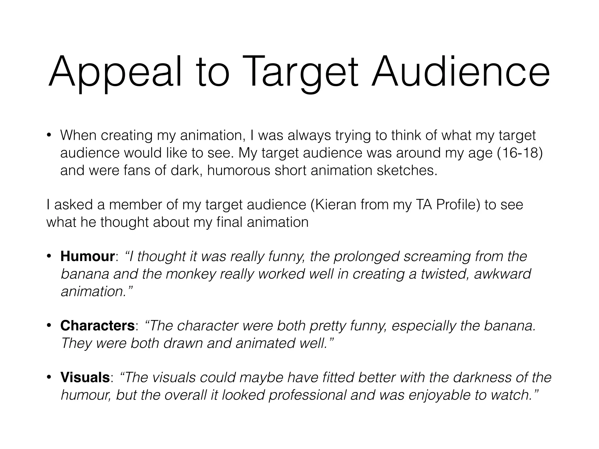 Appeal to Target Audience
• When creating my animation, I was always trying to think of what my target
audience would like to see. My target audience was around my age (16-18)
and were fans of dark, humorous short animation sketches.
I asked a member of my target audience (Kieran from my TA Proﬁle) to see
what he thought about my ﬁnal animation
• Humour: “I thought it was really funny, the prolonged screaming from the
banana and the monkey really worked well in creating a twisted, awkward
animation.”
• Characters: “The character were both pretty funny, especially the banana.
They were both drawn and animated well.”
• Visuals: “The visuals could maybe have ﬁtted better with the darkness of the
humour, but the overall it looked professional and was enjoyable to watch.”
 