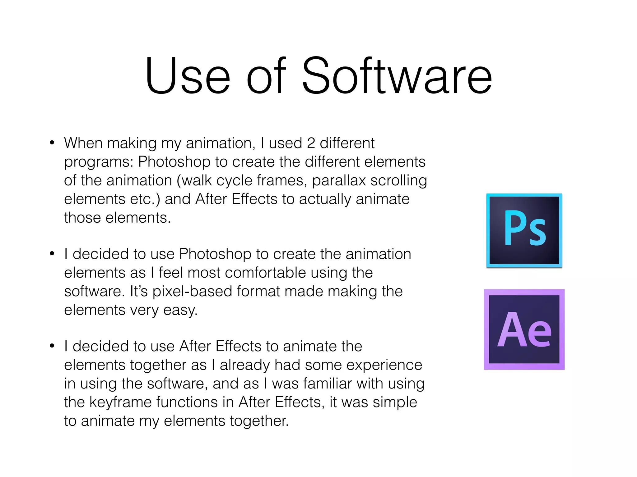 Use of Software
• When making my animation, I used 2 different
programs: Photoshop to create the different elements
of the animation (walk cycle frames, parallax scrolling
elements etc.) and After Effects to actually animate
those elements.
• I decided to use Photoshop to create the animation
elements as I feel most comfortable using the
software. It’s pixel-based format made making the
elements very easy.
• I decided to use After Effects to animate the
elements together as I already had some experience
in using the software, and as I was familiar with using
the keyframe functions in After Effects, it was simple
to animate my elements together.
 