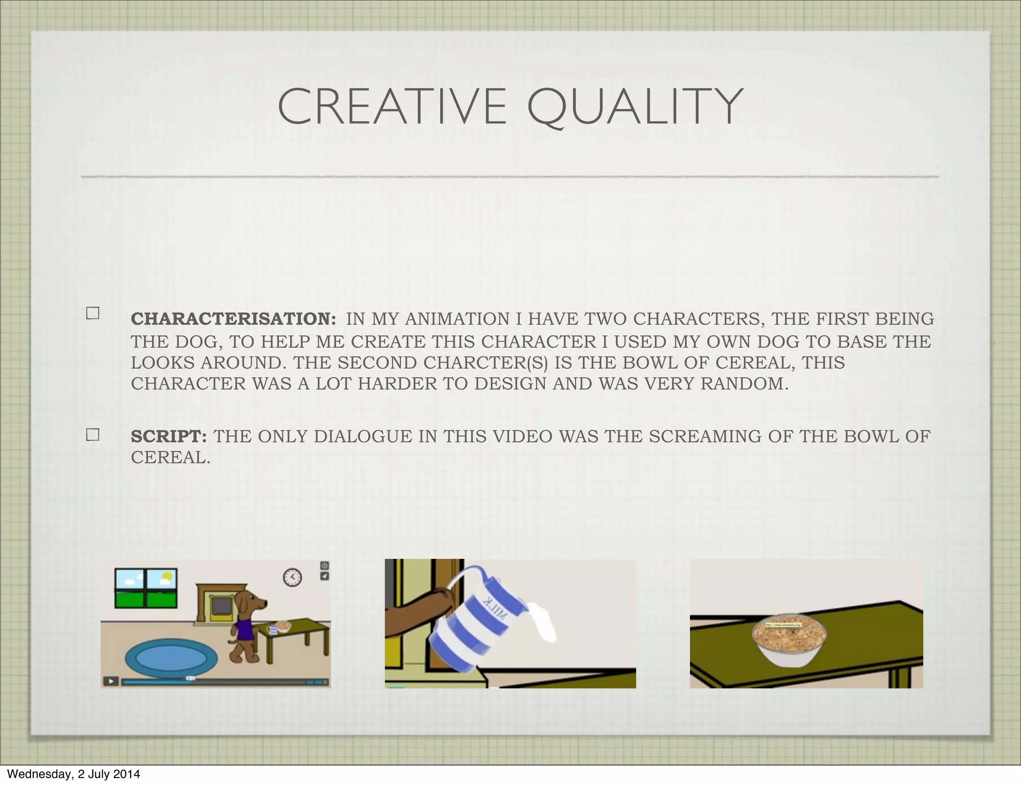 CREATIVE QUALITY
CHARACTERISATION: IN MY ANIMATION I HAVE TWO CHARACTERS, THE FIRST BEING
THE DOG, TO HELP ME CREATE THIS CHARACTER I USED MY OWN DOG TO BASE THE
LOOKS AROUND. THE SECOND CHARCTER(S) IS THE BOWL OF CEREAL, THIS
CHARACTER WAS A LOT HARDER TO DESIGN AND WAS VERY RANDOM.
SCRIPT: THE ONLY DIALOGUE IN THIS VIDEO WAS THE SCREAMING OF THE BOWL OF
CEREAL.
Wednesday, 2 July 2014
 