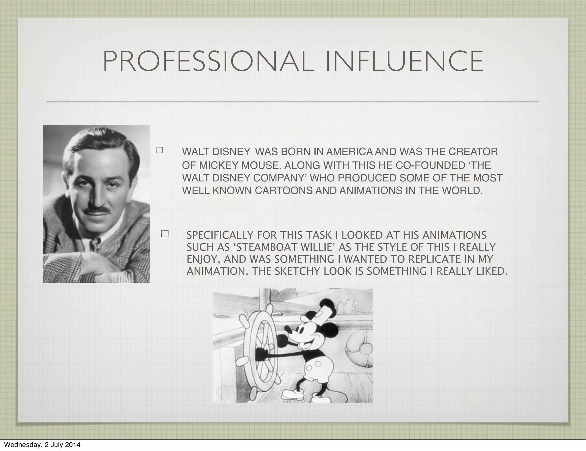 PROFESSIONAL INFLUENCE
WALT DISNEY WAS BORN IN AMERICA AND WAS THE CREATOR
OF MICKEY MOUSE. ALONG WITH THIS HE CO-FOUNDED ʻTHE
WALT DISNEY COMPANYʼ WHO PRODUCED SOME OF THE MOST
WELL KNOWN CARTOONS AND ANIMATIONS IN THE WORLD.
SPECIFICALLY FOR THIS TASK I LOOKED AT HIS ANIMATIONS
SUCH AS ‘STEAMBOAT WILLIE’ AS THE STYLE OF THIS I REALLY
ENJOY, AND WAS SOMETHING I WANTED TO REPLICATE IN MY
ANIMATION. THE SKETCHY LOOK IS SOMETHING I REALLY LIKED.
Wednesday, 2 July 2014
 